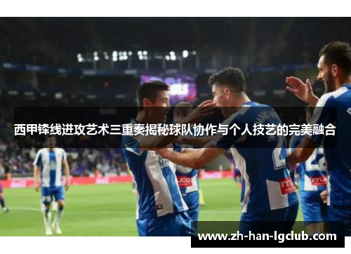 西甲锋线进攻艺术三重奏揭秘球队协作与个人技艺的完美融合